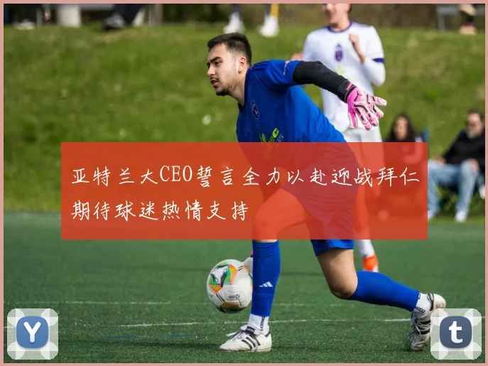 亚特兰大CEO誓言全力以赴迎战拜仁期待球迷热情支持