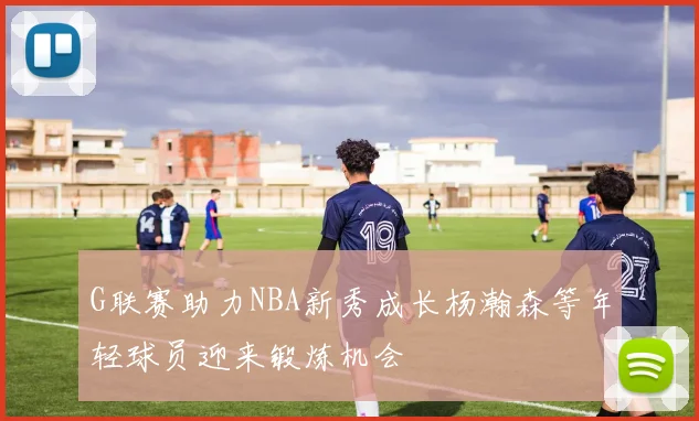 G联赛助力NBA新秀成长杨瀚森等年轻球员迎来锻炼机会